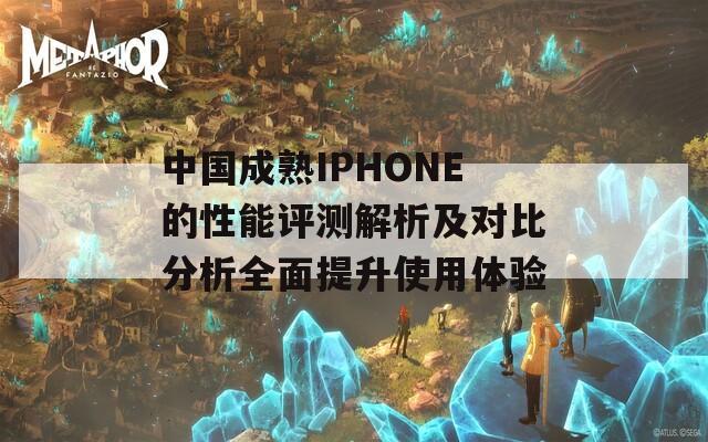 中国成熟IPHONE的性能评测解析及对比分析全面提升使用体验