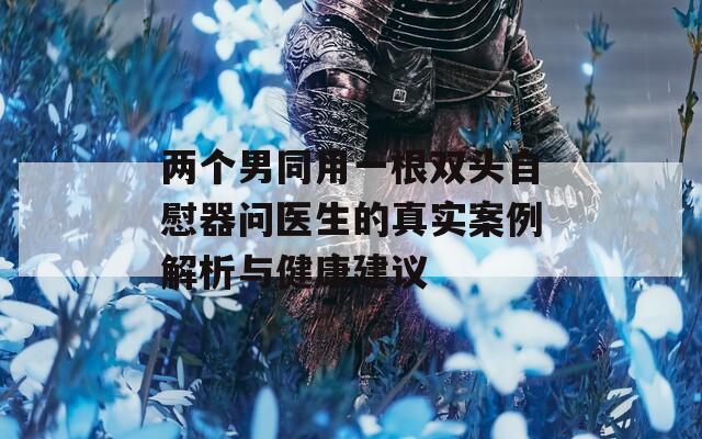 两个男同用一根双头自慰器问医生的真实案例解析与健康建议