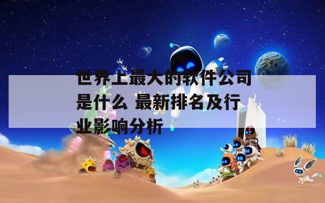 世界上最大的软件公司是什么 最新排名及行业影响分析