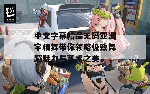 中文字幕精品无码亚洲字精舞带你领略极致舞蹈魅力与艺术之美