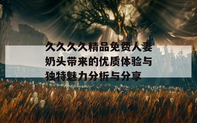 久久久久精品免费人妻奶头带来的优质体验与独特魅力分析与分享