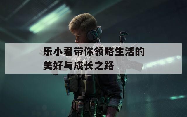 乐小君带你领略生活的美好与成长之路
