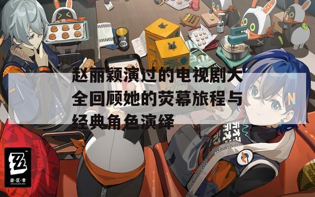 赵丽颖演过的电视剧大全回顾她的荧幕旅程与经典角色演绎