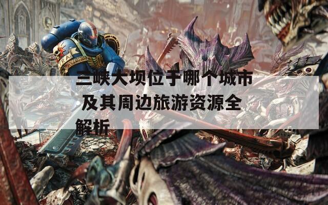 三峡大坝位于哪个城市 及其周边旅游资源全解析