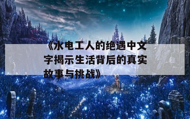 《水电工人的绝遇中文字揭示生活背后的真实故事与挑战》