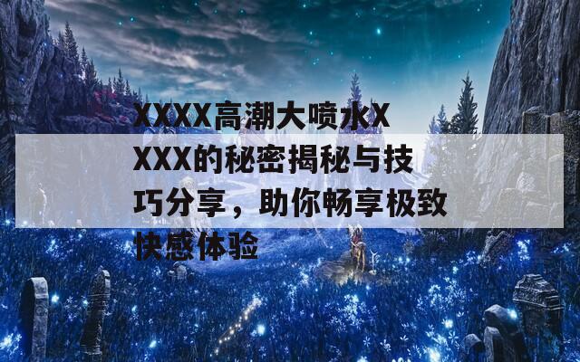 XXXX高潮大喷水XXXX的秘密揭秘与技巧分享，助你畅享极致快感体验
