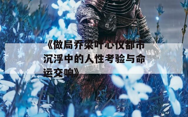 《做局乔梁叶心仪都市沉浮中的人性考验与命运交响》