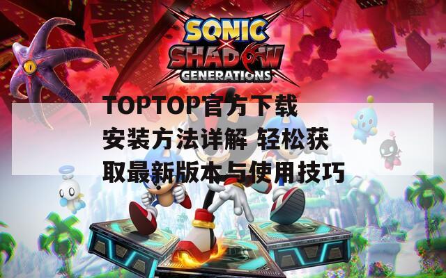 TOPTOP官方下载安装方法详解 轻松获取最新版本与使用技巧