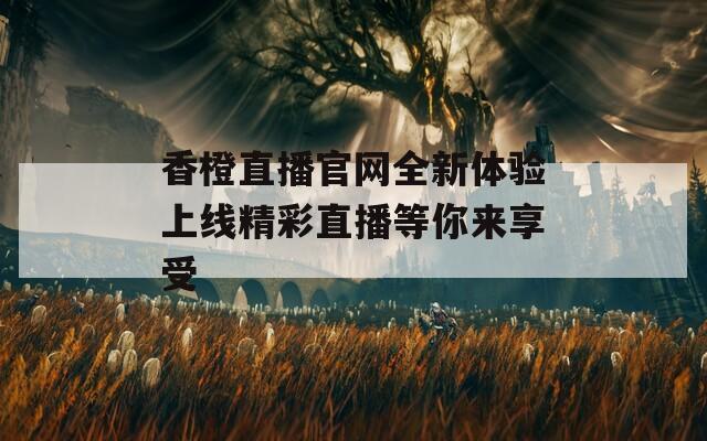 香橙直播官网全新体验上线精彩直播等你来享受