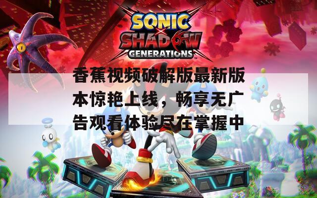 香蕉视频破解版最新版本惊艳上线，畅享无广告观看体验尽在掌握中