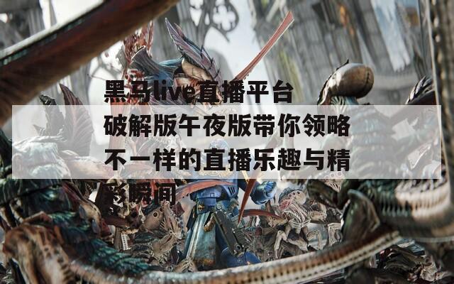 黑马live直播平台破解版午夜版带你领略不一样的直播乐趣与精彩瞬间