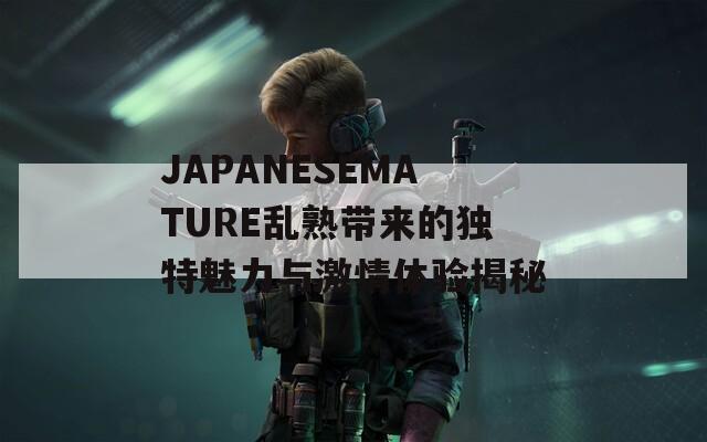 JAPANESEMATURE乱熟带来的独特魅力与激情体验揭秘