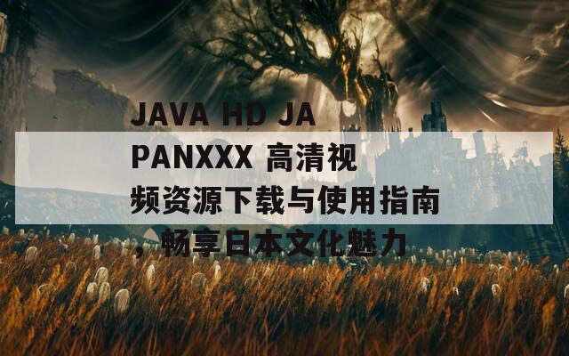 JAVA HD JAPANXXX 高清视频资源下载与使用指南，畅享日本文化魅力