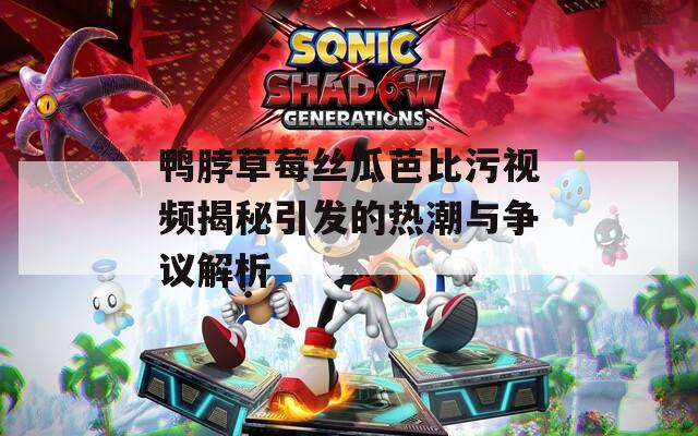 鸭脖草莓丝瓜芭比污视频揭秘引发的热潮与争议解析