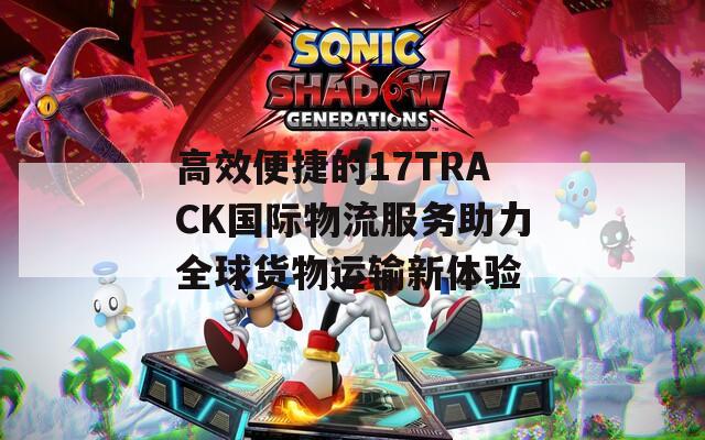 高效便捷的17TRACK国际物流服务助力全球货物运输新体验