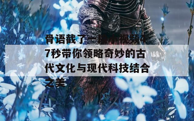 骨语截了一段小视频47秒带你领略奇妙的古代文化与现代科技结合之美