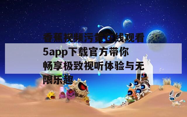 香蕉视频污黄在线观看5app下载官方带你畅享极致视听体验与无限乐趣