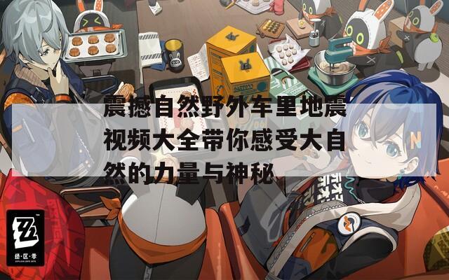 震撼自然野外车里地震视频大全带你感受大自然的力量与神秘