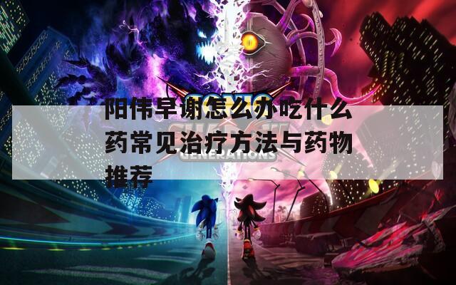 阳伟早谢怎么办吃什么药常见治疗方法与药物推荐