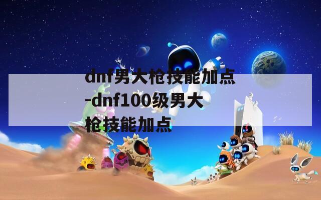 dnf男大枪技能加点-dnf100级男大枪技能加点