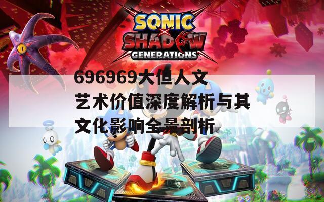 696969大但人文艺术价值深度解析与其文化影响全景剖析