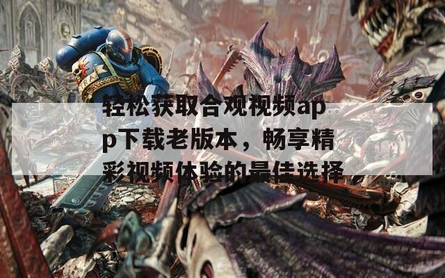 轻松获取合观视频app下载老版本，畅享精彩视频体验的最佳选择