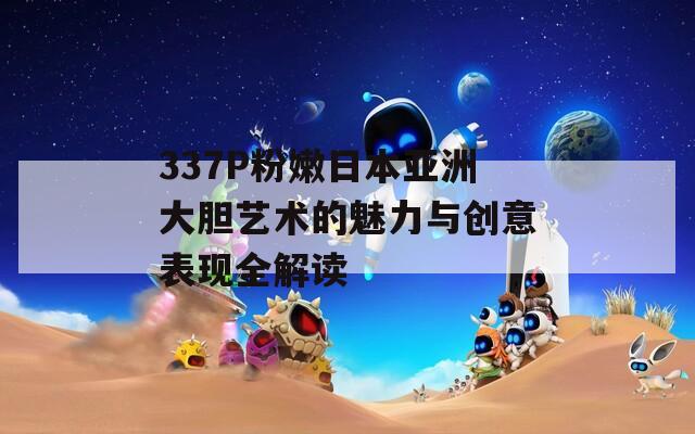 337P粉嫩日本亚洲大胆艺术的魅力与创意表现全解读