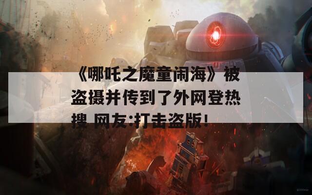 《哪吒之魔童闹海》被盗摄并传到了外网登热搜 网友:打击盗版！