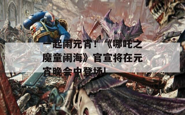 一起闹元宵！《哪吒之魔童闹海》官宣将在元宵晚会中登场!