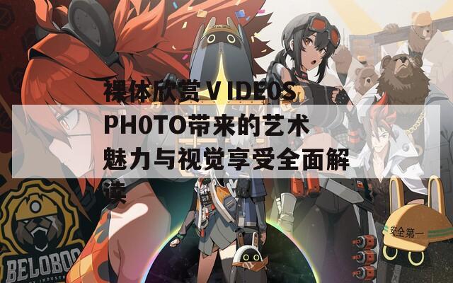 裸体欣赏ⅤIDE0SPH0TO带来的艺术魅力与视觉享受全面解读