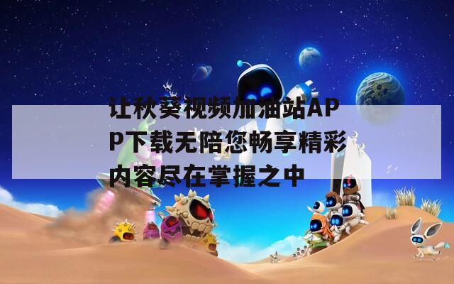 让秋葵视频加油站APP下载无陪您畅享精彩内容尽在掌握之中