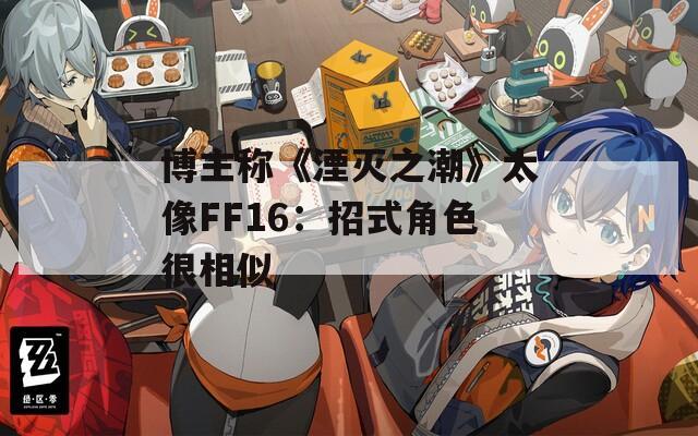 博主称《湮灭之潮》太像FF16：招式角色很相似
