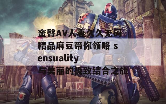 蜜臀AV人妻久久无码精品麻豆带你领略 sensuality 与美丽的极致结合之旅