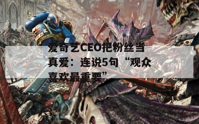 爱奇艺CEO把粉丝当真爱：连说5句“观众喜欢最重要”