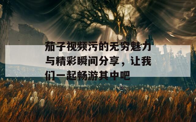 茄子视频污的无穷魅力与精彩瞬间分享，让我们一起畅游其中吧