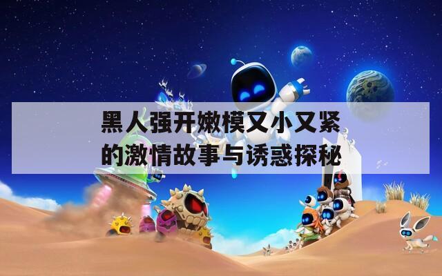 黑人强开嫩模又小又紧的激情故事与诱惑探秘