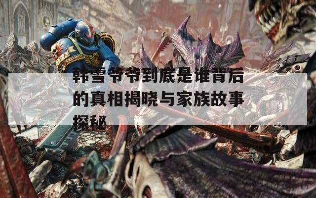 韩雪爷爷到底是谁背后的真相揭晓与家族故事探秘