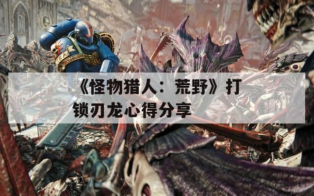 《怪物猎人：荒野》打锁刃龙心得分享