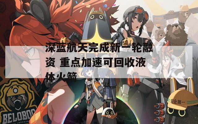 深蓝航天完成新一轮融资 重点加速可回收液体火箭