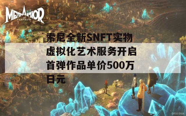 索尼全新SNFT实物虚拟化艺术服务开启 首弹作品单价500万日元