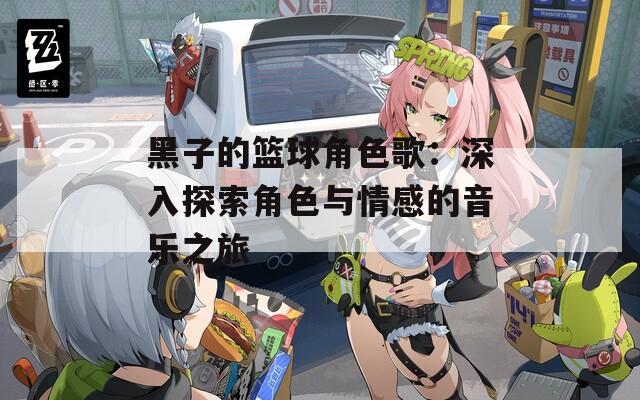 黑子的篮球角色歌：深入探索角色与情感的音乐之旅