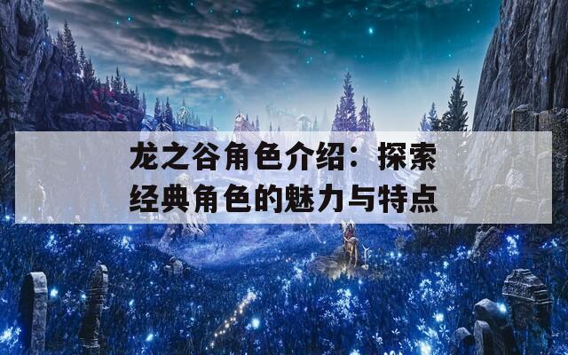 龙之谷角色介绍：探索经典角色的魅力与特点
