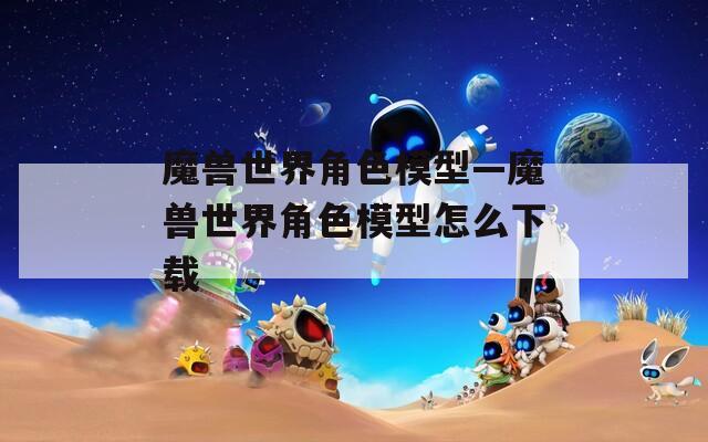 魔兽世界角色模型—魔兽世界角色模型怎么下载