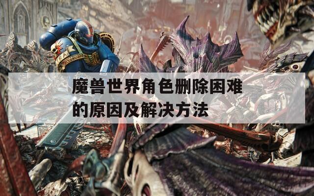 魔兽世界角色删除困难的原因及解决方法