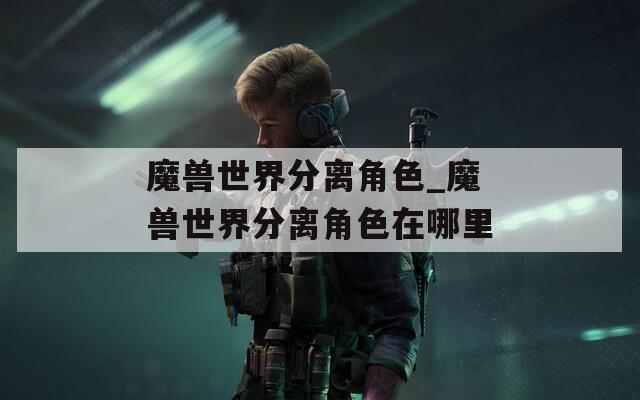 魔兽世界分离角色_魔兽世界分离角色在哪里