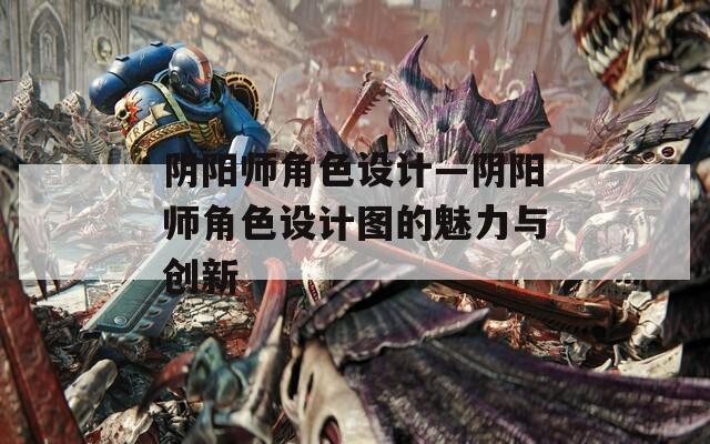 阴阳师角色设计—阴阳师角色设计图的魅力与创新