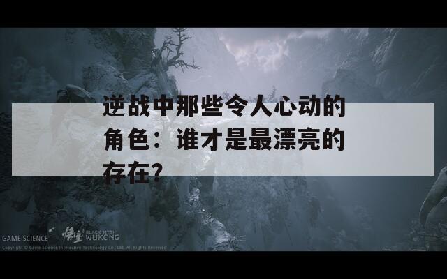 逆战中那些令人心动的角色：谁才是最漂亮的存在？
