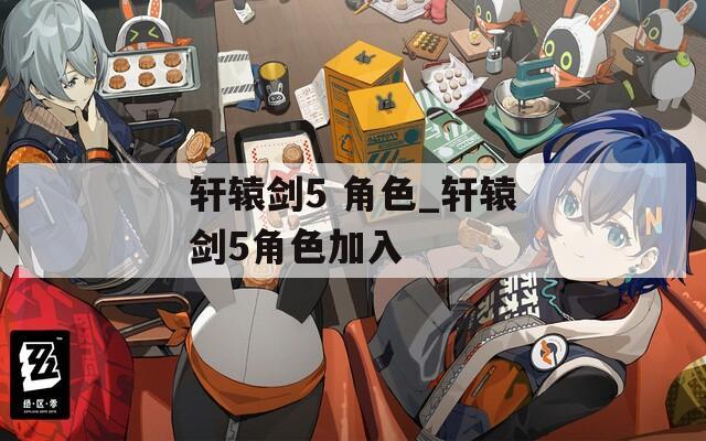 轩辕剑5 角色_轩辕剑5角色加入