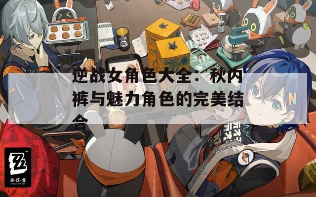 逆战女角色大全：秋内裤与魅力角色的完美结合