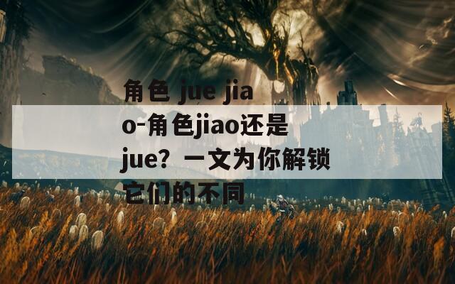 角色 jue jiao-角色jiao还是jue？一文为你解锁它们的不同